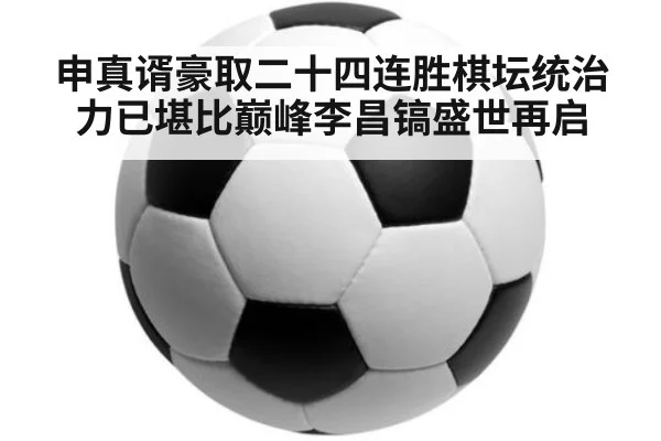 申真谞豪取二十四连胜棋坛统治力已堪比巅峰李昌镐盛世再启